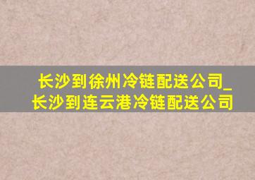 长沙到徐州冷链配送公司_长沙到连云港冷链配送公司