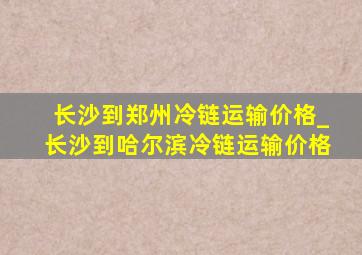 长沙到郑州冷链运输价格_长沙到哈尔滨冷链运输价格