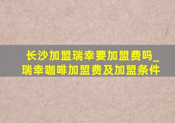 长沙加盟瑞幸要加盟费吗_瑞幸咖啡加盟费及加盟条件