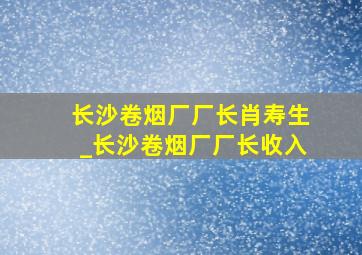 长沙卷烟厂厂长肖寿生_长沙卷烟厂厂长收入