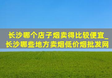 长沙哪个店子烟卖得比较便宜_长沙哪些地方卖烟(低价烟批发网)