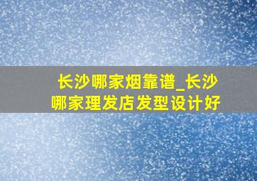 长沙哪家烟靠谱_长沙哪家理发店发型设计好