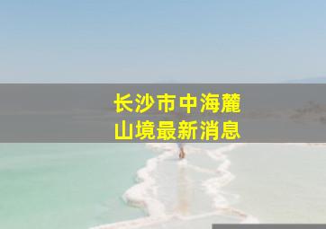 长沙市中海麓山境最新消息