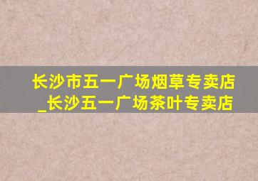 长沙市五一广场烟草专卖店_长沙五一广场茶叶专卖店