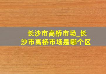 长沙市高桥市场_长沙市高桥市场是哪个区