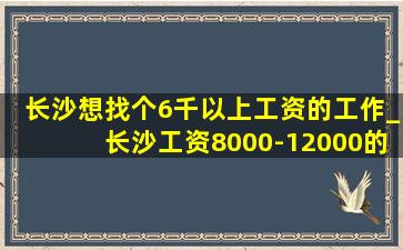 长沙想找个6千以上工资的工作_长沙工资8000-12000的工作