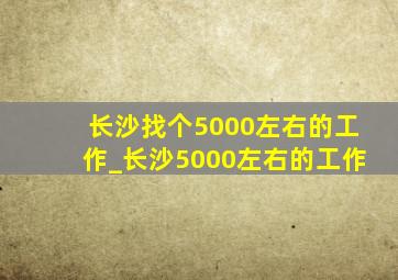 长沙找个5000左右的工作_长沙5000左右的工作