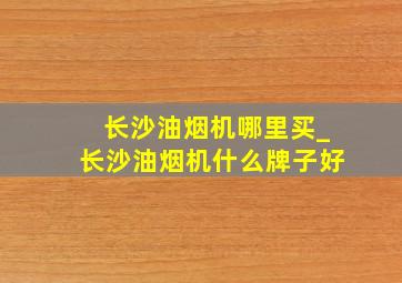 长沙油烟机哪里买_长沙油烟机什么牌子好