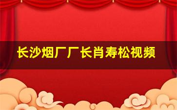 长沙烟厂厂长肖寿松视频