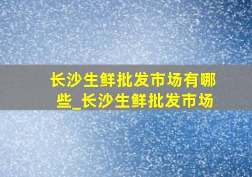 长沙生鲜批发市场有哪些_长沙生鲜批发市场