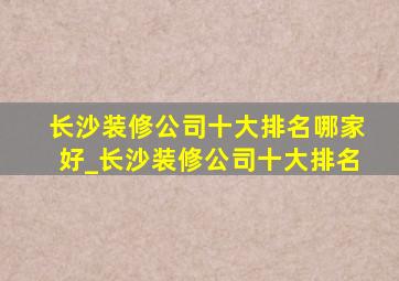 长沙装修公司十大排名哪家好_长沙装修公司十大排名