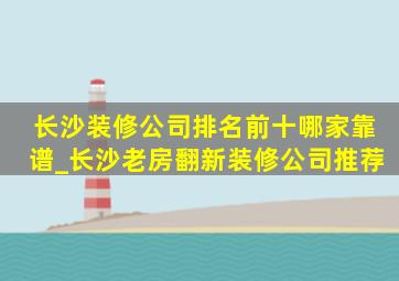 长沙装修公司排名前十哪家靠谱_长沙老房翻新装修公司推荐