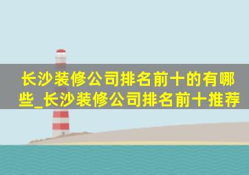 长沙装修公司排名前十的有哪些_长沙装修公司排名前十推荐