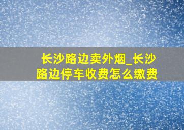 长沙路边卖外烟_长沙路边停车收费怎么缴费