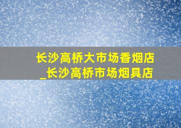 长沙高桥大市场香烟店_长沙高桥市场烟具店