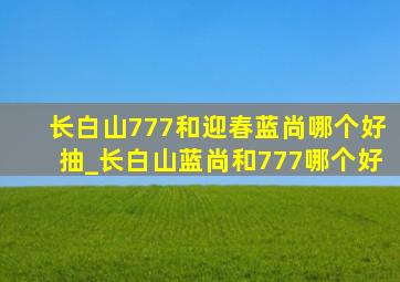 长白山777和迎春蓝尚哪个好抽_长白山蓝尚和777哪个好