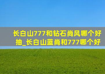 长白山777和钻石尚风哪个好抽_长白山蓝尚和777哪个好