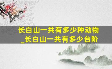 长白山一共有多少种动物_长白山一共有多少台阶