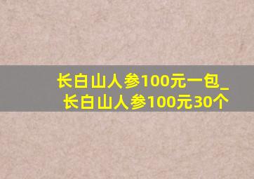 长白山人参100元一包_长白山人参100元30个