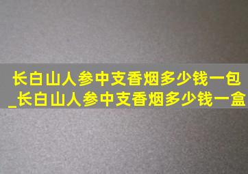 长白山人参中支香烟多少钱一包_长白山人参中支香烟多少钱一盒