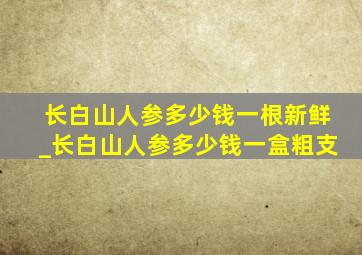 长白山人参多少钱一根新鲜_长白山人参多少钱一盒粗支