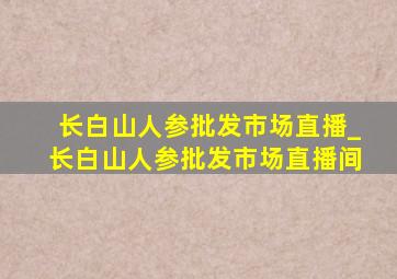 长白山人参批发市场直播_长白山人参批发市场直播间