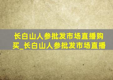 长白山人参批发市场直播购买_长白山人参批发市场直播