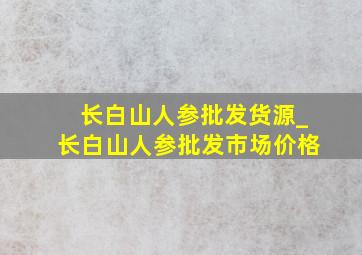 长白山人参批发货源_长白山人参批发市场价格