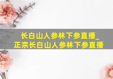 长白山人参林下参直播_正宗长白山人参林下参直播