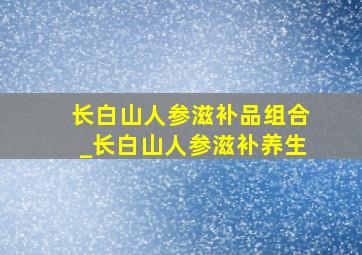 长白山人参滋补品组合_长白山人参滋补养生