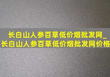 长白山人参百草(低价烟批发网)_长白山人参百草(低价烟批发网)价格