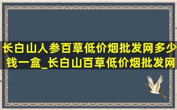 长白山人参百草(低价烟批发网)多少钱一盒_长白山百草(低价烟批发网)多少钱一包