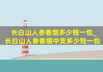 长白山人参香烟多少钱一包_长白山人参香烟中支多少钱一包