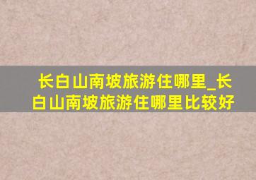 长白山南坡旅游住哪里_长白山南坡旅游住哪里比较好