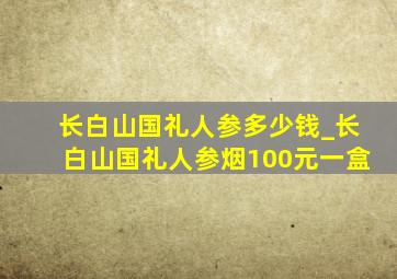 长白山国礼人参多少钱_长白山国礼人参烟100元一盒