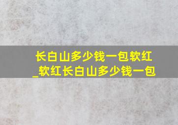 长白山多少钱一包软红_软红长白山多少钱一包