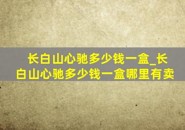 长白山心驰多少钱一盒_长白山心驰多少钱一盒哪里有卖