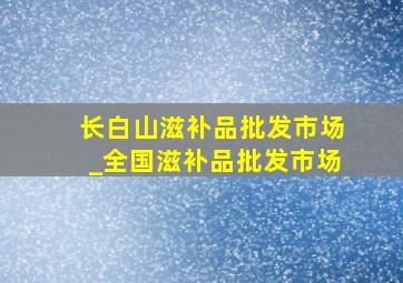 长白山滋补品批发市场_全国滋补品批发市场