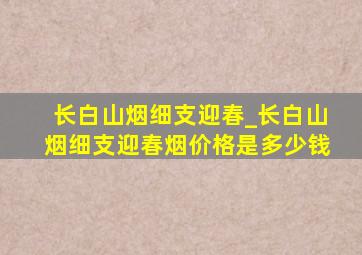 长白山烟细支迎春_长白山烟细支迎春烟价格是多少钱