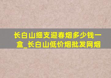 长白山细支迎春烟多少钱一盒_长白山(低价烟批发网)烟