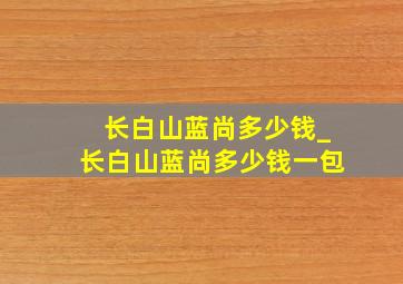 长白山蓝尚多少钱_长白山蓝尚多少钱一包