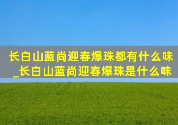 长白山蓝尚迎春爆珠都有什么味_长白山蓝尚迎春爆珠是什么味