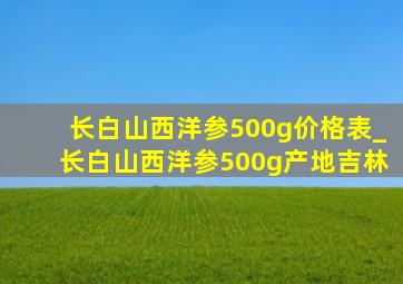 长白山西洋参500g价格表_长白山西洋参500g产地吉林