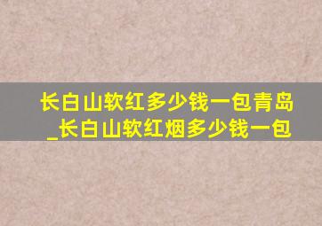 长白山软红多少钱一包青岛_长白山软红烟多少钱一包