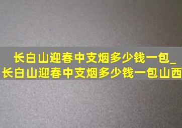 长白山迎春中支烟多少钱一包_长白山迎春中支烟多少钱一包山西