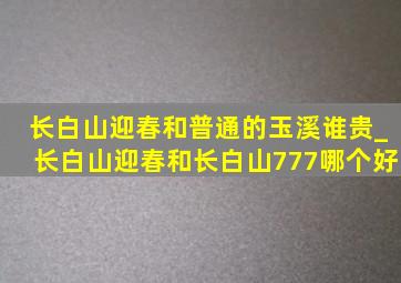 长白山迎春和普通的玉溪谁贵_长白山迎春和长白山777哪个好