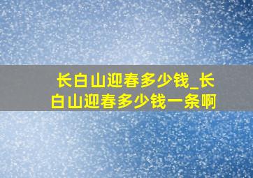 长白山迎春多少钱_长白山迎春多少钱一条啊