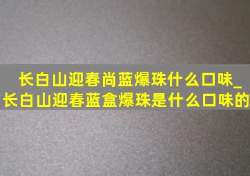 长白山迎春尚蓝爆珠什么口味_长白山迎春蓝盒爆珠是什么口味的