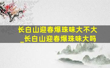 长白山迎春爆珠味大不大_长白山迎春爆珠味大吗