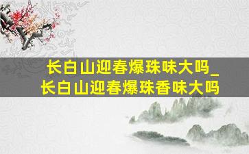 长白山迎春爆珠味大吗_长白山迎春爆珠香味大吗